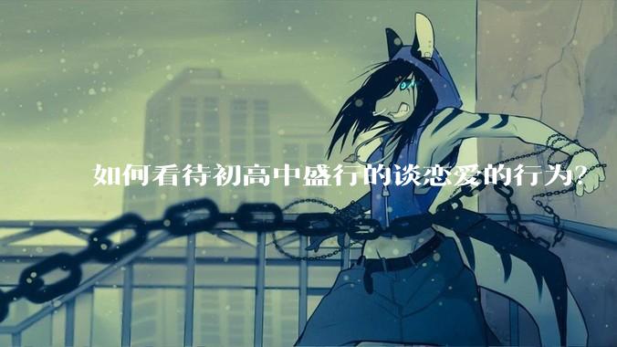 如何看待初高中盛行的谈恋爱的行为？
