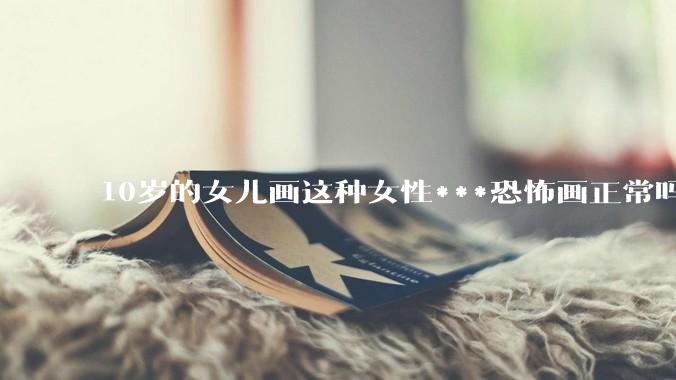 10岁的女儿画这种女性***恐怖画正常吗？