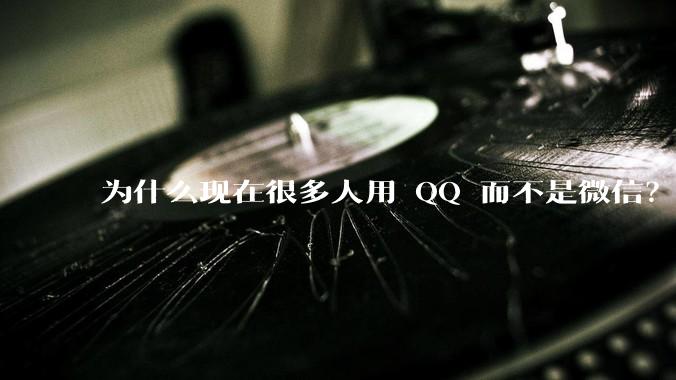 为什么现在很多人用 QQ 而不是微信？