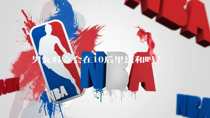 男女对立会在10后里缓和吗？
