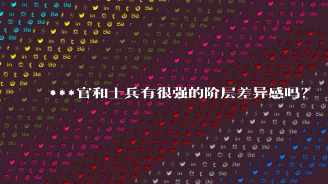 ***官和士兵有很强的阶层差异感吗？