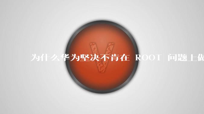 为什么华为坚决不肯在 ROOT 问题上做出让步？