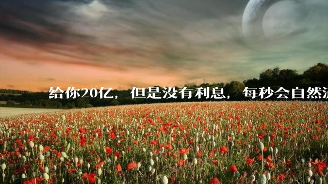 给你20亿，但是没有利息，每秒会自然流失1块，如果金额不够将立即死亡，你愿意吗？