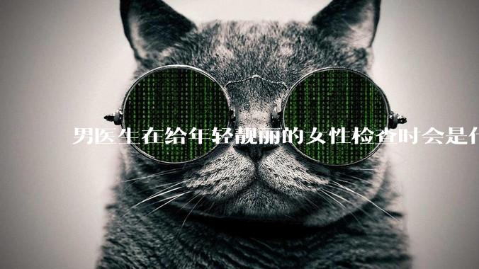 男医生在给年轻靓丽的女性检查时会是什么心态？