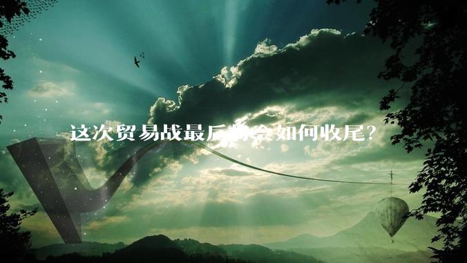 这次贸易战最后将会如何收尾？